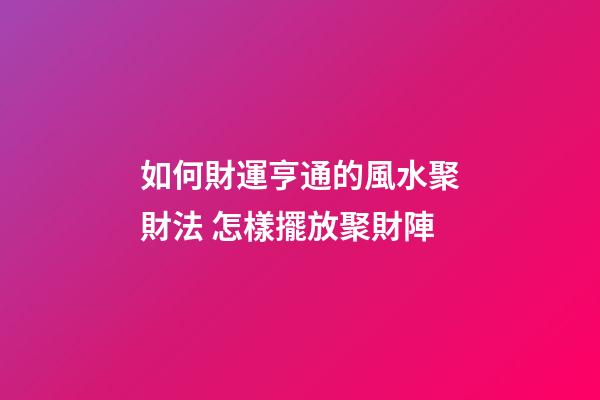 如何財運亨通的風水聚財法 怎樣擺放聚財陣